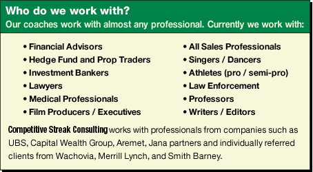 Our Coaches work with almost any professional. Currently we work with financial advisors, hedge fund and prop traders, investment bankers, lawyers, medical professionals, film producers / executives, all sales professionals, singers / dancers, athletes (pro / semi-pro), law enforcement, professors, writers / editors